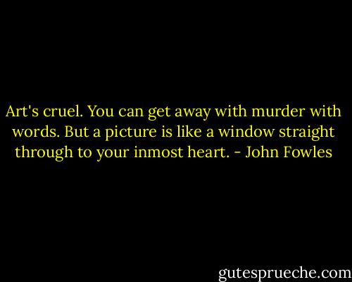 Art's cruel. You can get away with murder with words. But a picture is like a window straight through to your inmost heart. - John Fowles