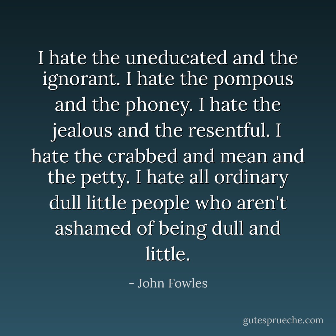 I hate the uneducated and the ignorant. I hate the pompous and the phoney. I hate the jealous and the resentful. I hate the crabbed and mean and the petty. I hate all ordinary dull little people who aren't ashamed of being dull and little. - John Fowles