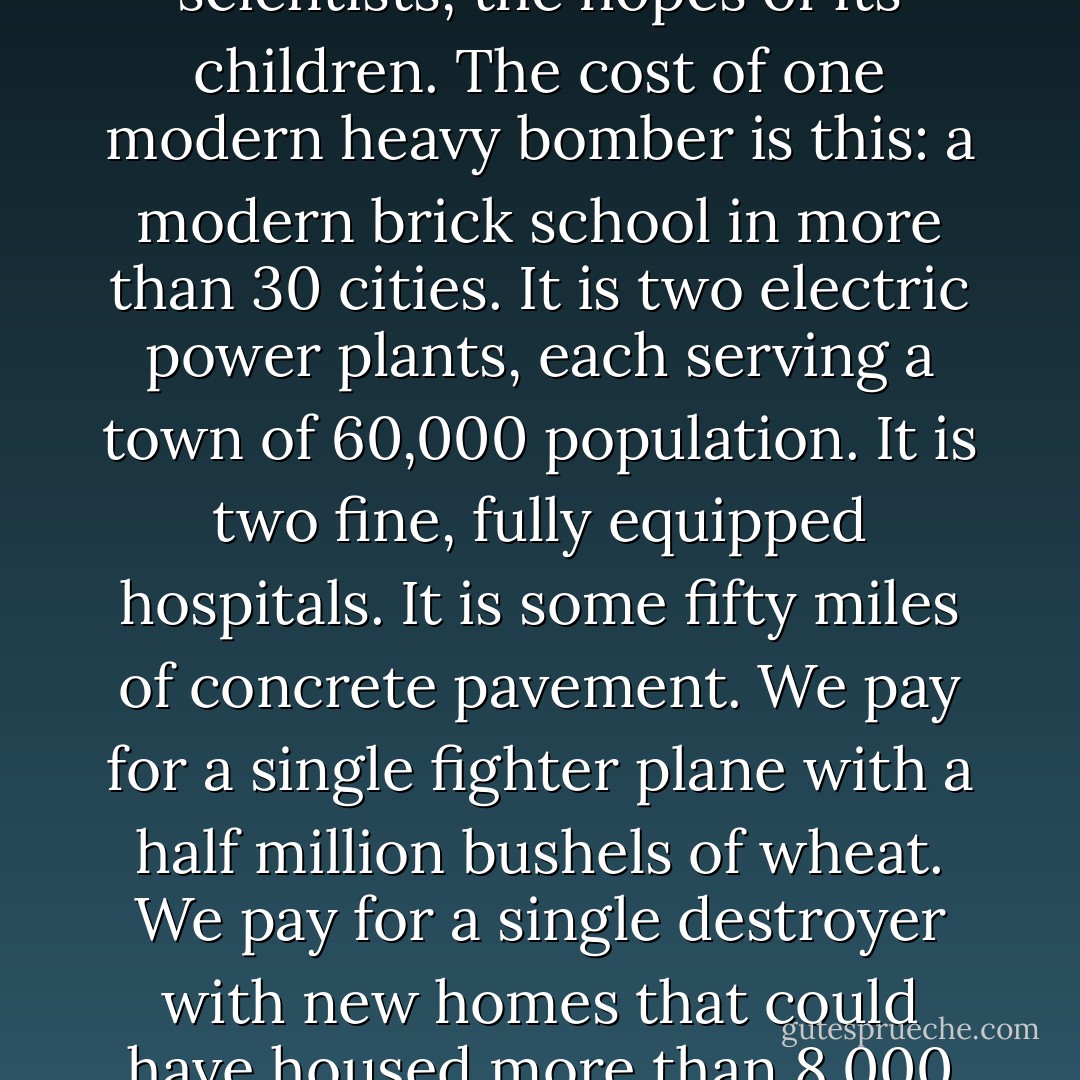 Every gun that is made, every warship launched, every rocket fired signifies, in the final sense, a theft from those who hunger and are not fed, those who are cold and are not clothed. This world in arms is not spending money alone. It is spending the sweat of its laborers, the genius of its scientists, the hopes of its children. The cost of one modern heavy bomber is this: a modern brick school in more than 30 cities. It is two electric power plants, each serving a town of 60,000 population. It is two fine, fully equipped hospitals. It is some fifty miles of concrete pavement. We pay for a single fighter plane with a half million bushels of wheat. We pay for a single destroyer with new homes that could have housed more than 8,000 people. This is, I repeat, the best way of life to be found on the road the world has been taking. This is not a way of life at all, in any true sense. Under the cloud of threatening war, it is humanity hanging from a cross of iron.... Is there no other way the world may live? - Dwight D. Eisenhower