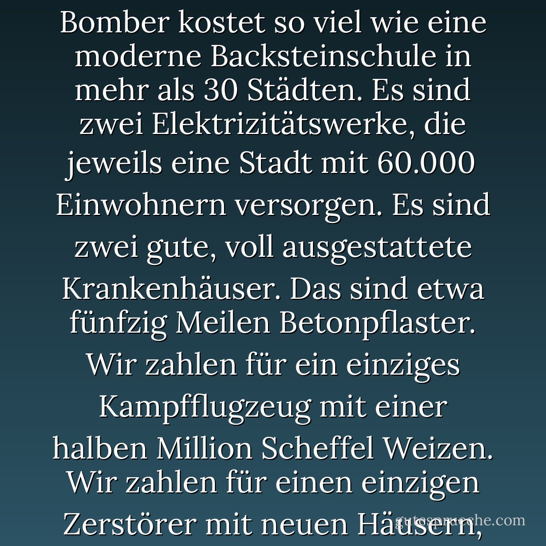 Jede hergestellte Waffe, jedes vom Stapel gelaufene Kriegsschiff, jede abgefeuerte Rakete bedeutet letztlich einen Diebstahl an denjenigen, die hungern und nichts zu essen haben, an denjenigen, die frieren und nicht gekleidet sind. Diese bewaffnete Welt gibt nicht nur Geld aus. Sie gibt den Schweiß ihrer Arbeiter, das Genie ihrer Wissenschaftler, die Hoffnungen ihrer Kinder aus. Ein moderner schwerer Bomber kostet so viel wie eine moderne Backsteinschule in mehr als 30 Städten. Es sind zwei Elektrizitätswerke, die jeweils eine Stadt mit 60.000 Einwohnern versorgen. Es sind zwei gute, voll ausgestattete Krankenhäuser. Das sind etwa fünfzig Meilen Betonpflaster. Wir zahlen für ein einziges Kampfflugzeug mit einer halben Million Scheffel Weizen. Wir zahlen für einen einzigen Zerstörer mit neuen Häusern, in denen mehr als 8.000 Menschen hätten untergebracht werden können. Dies ist, ich wiederhole, die beste Lebensweise, die man auf dem Weg, den die Welt eingeschlagen hat, finden kann. Dies ist keine Lebensweise im eigentlichen Sinne. Unter der Wolke des drohenden Krieges hängt die Menschheit an einem eisernen Kreuz.... Gibt es keinen anderen Weg, auf dem die Welt leben kann? - Dwight D. Eisenhower<