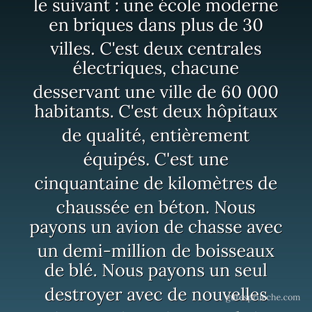 Chaque arme fabriquée, chaque navire de guerre lancé, chaque fusée tirée signifie, en fin de compte, un vol au détriment de ceux qui ont faim et ne sont pas nourris, de ceux qui ont froid et ne sont pas vêtus. Ce monde en armes ne dépense pas seulement de l'argent. Il dépense la sueur de ses travailleurs, le génie de ses scientifiques, les espoirs de ses enfants. Le coût d'un bombardier lourd moderne est le suivant : une école moderne en briques dans plus de 30 villes. C'est deux centrales électriques, chacune desservant une ville de 60 000 habitants. C'est deux hôpitaux de qualité, entièrement équipés. C'est une cinquantaine de kilomètres de chaussée en béton. Nous payons un avion de chasse avec un demi-million de boisseaux de blé. Nous payons un seul destroyer avec de nouvelles maisons qui auraient pu abriter plus de 8 000 personnes. C'est, je le répète, le meilleur mode de vie que l'on puisse trouver sur la route que le monde a empruntée. Ce n'est pas du tout un mode de vie, au sens propre du terme. Sous la menace d'une guerre, c'est l'humanité suspendue à une croix de fer.... N'y a-t-il pas d'autre façon de vivre pour le monde ? - Dwight D. Eisenhower