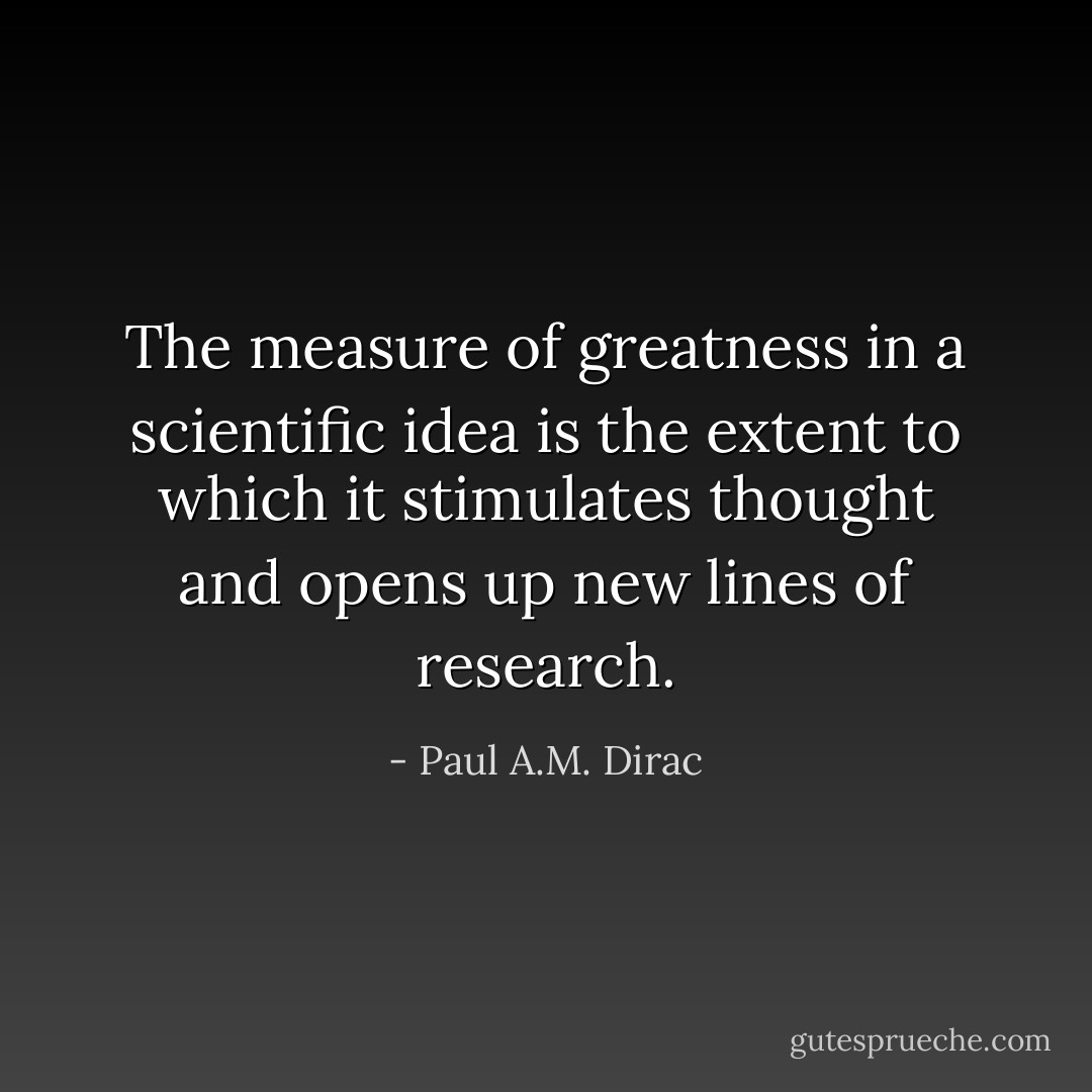 The measure of greatness in a scientific idea is the extent to which it stimulates thought and opens up new lines of research. - Paul A.M. Dirac