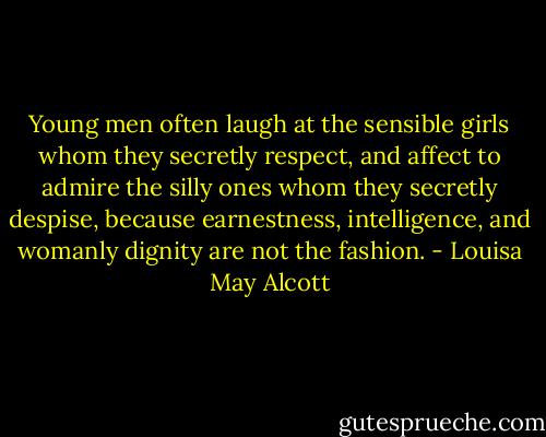 Young men often laugh at the sensible girls whom they secretly respect, and affect to admire the silly ones whom they secretly despise, because earnestness, intelligence, and womanly dignity are not the fashion. - Louisa May Alcott