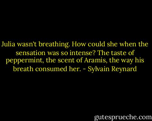 Julia wasn't breathing. How could she when the sensation was so intense? The taste of peppermint, the scent of Aramis, the way his breath consumed her. - Sylvain Reynard