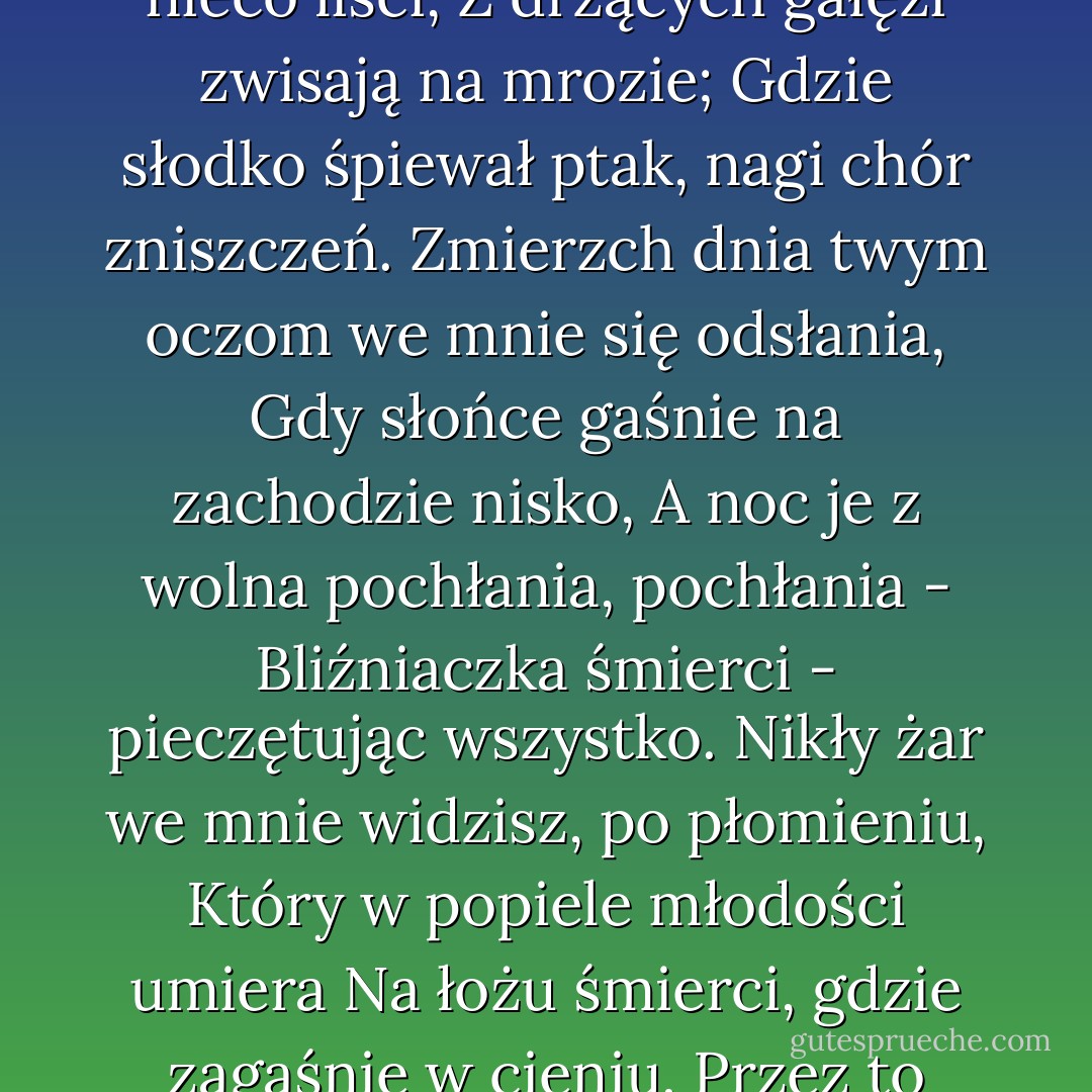Tę porę roku dostrzec we mnie możesz,<br />Gdy liście żółte, żadne, nieco liści,<br />Z drżących gałęzi zwisają na mrozie;<br />Gdzie słodko śpiewał ptak, nagi chór zniszczeń.<br />Zmierzch dnia twym oczom we mnie się odsłania,<br />Gdy słońce gaśnie na zachodzie nisko,<br />A noc je z wolna pochłania, pochłania -<br />Bliźniaczka śmierci - pieczętując wszystko.<br />Nikły żar we mnie widzisz, po płomieniu,<br />Który w popiele młodości umiera<br />Na łożu śmierci, gdzie zagaśnie w cieniu,<br />Przez to pożarty, co dotąd pożerał. (...) - William Shakespeare