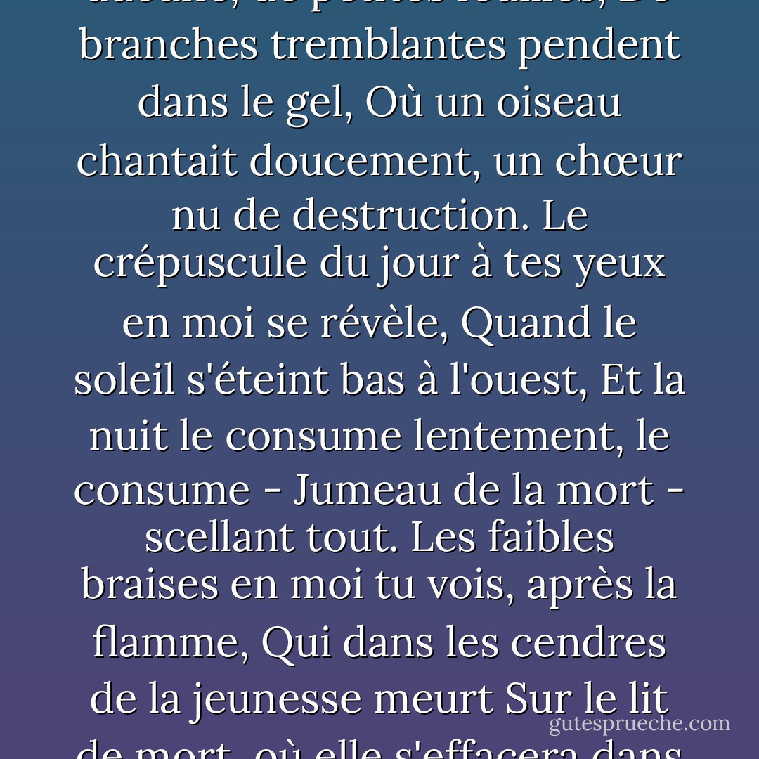 Cette période de l'année, vous pouvez percevoir en moi,<br />Quand les feuilles jaunissent, aucune, de petites feuilles,<br />De branches tremblantes pendent dans le gel,<br />Où un oiseau chantait doucement, un chœur nu de destruction.<br />Le crépuscule du jour à tes yeux en moi se révèle,<br />Quand le soleil s'éteint bas à l'ouest,<br />Et la nuit le consume lentement, le consume -<br />Jumeau de la mort - scellant tout.<br />Les faibles braises en moi tu vois, après la flamme,<br />Qui dans les cendres de la jeunesse meurt<br />Sur le lit de mort, où elle s'effacera dans l'ombre,<br />Par ce dévoré qu'elle a jusqu'à présent dévoré. (...) - William Shakespeare