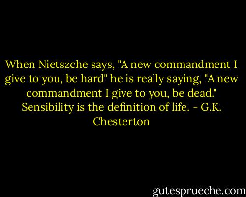 When Nietszche says, "A new commandment I give to you,<br />be hard" he is really saying, "A new commandment I give to you, be dead." Sensibility is the definition of<br />life. - G.K. Chesterton