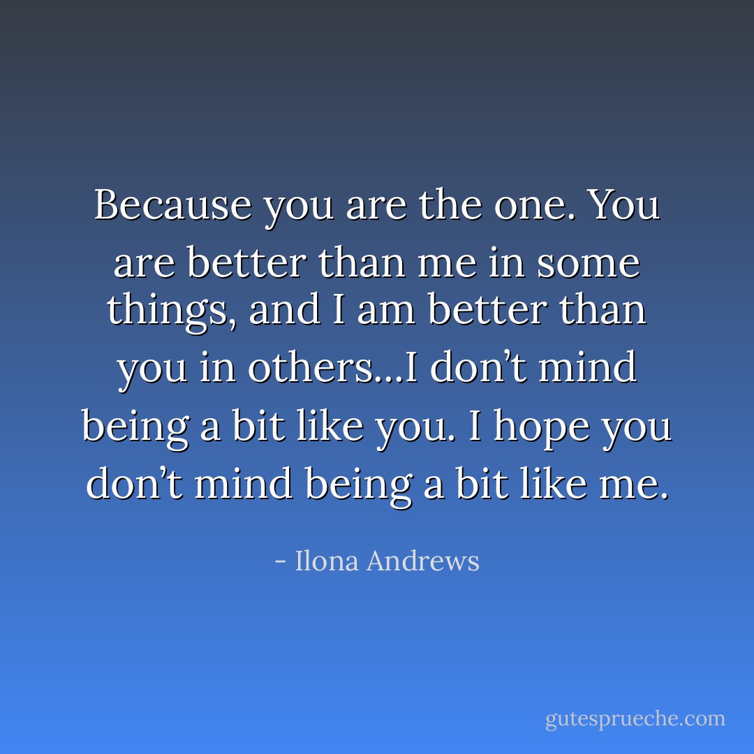 Because you are the one. You are better than me in some things, and I am better than you in others...I don’t mind being a bit like you. I hope you don’t mind being a bit like me. - Ilona Andrews