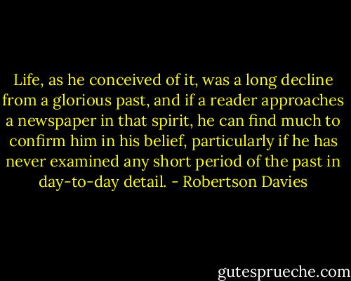 Life, as he conceived of it, was a long decline from a glorious past, and if a reader approaches a newspaper in that spirit, he can find much to confirm him in his belief, particularly if he has never examined any short period of the past in day-to-day detail. - Robertson Davies