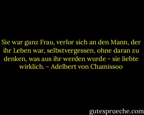Sie war ganz Frau, verlor sich an den Mann, der ihr Leben war, selbstvergessen, ohne daran zu denken, was aus ihr werden wurde - sie liebte wirklich. - Adelbert von Chamissoo