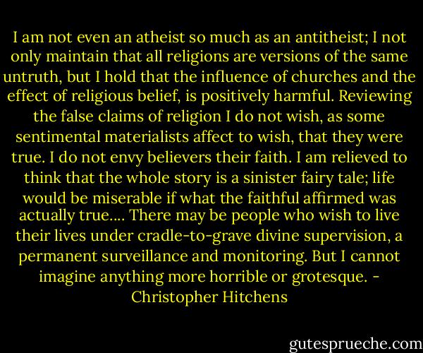I am not even an atheist so much as an antitheist; I not only maintain that all religions are versions of the same untruth, but I hold that the influence of churches and the effect of religious belief, is positively harmful. Reviewing the false claims of religion I do not wish, as some sentimental materialists affect to wish, that they were true. I do not envy believers their faith. I am relieved to think that the whole story is a sinister fairy tale; life would be miserable if what the faithful affirmed was actually true.... There may be people who wish to live their lives under cradle-to-grave divine supervision, a permanent surveillance and monitoring. But I cannot imagine anything more horrible or grotesque. - Christopher Hitchens