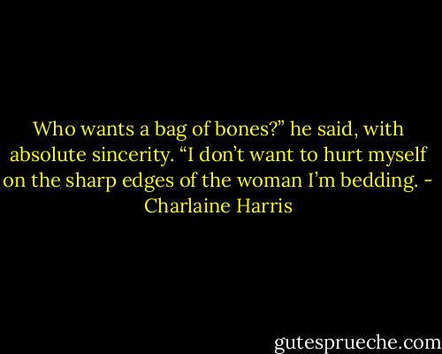 Who wants a bag of bones?” he said, with absolute sincerity. “I don’t want to hurt myself on the sharp edges of the woman I’m bedding. - Charlaine Harris