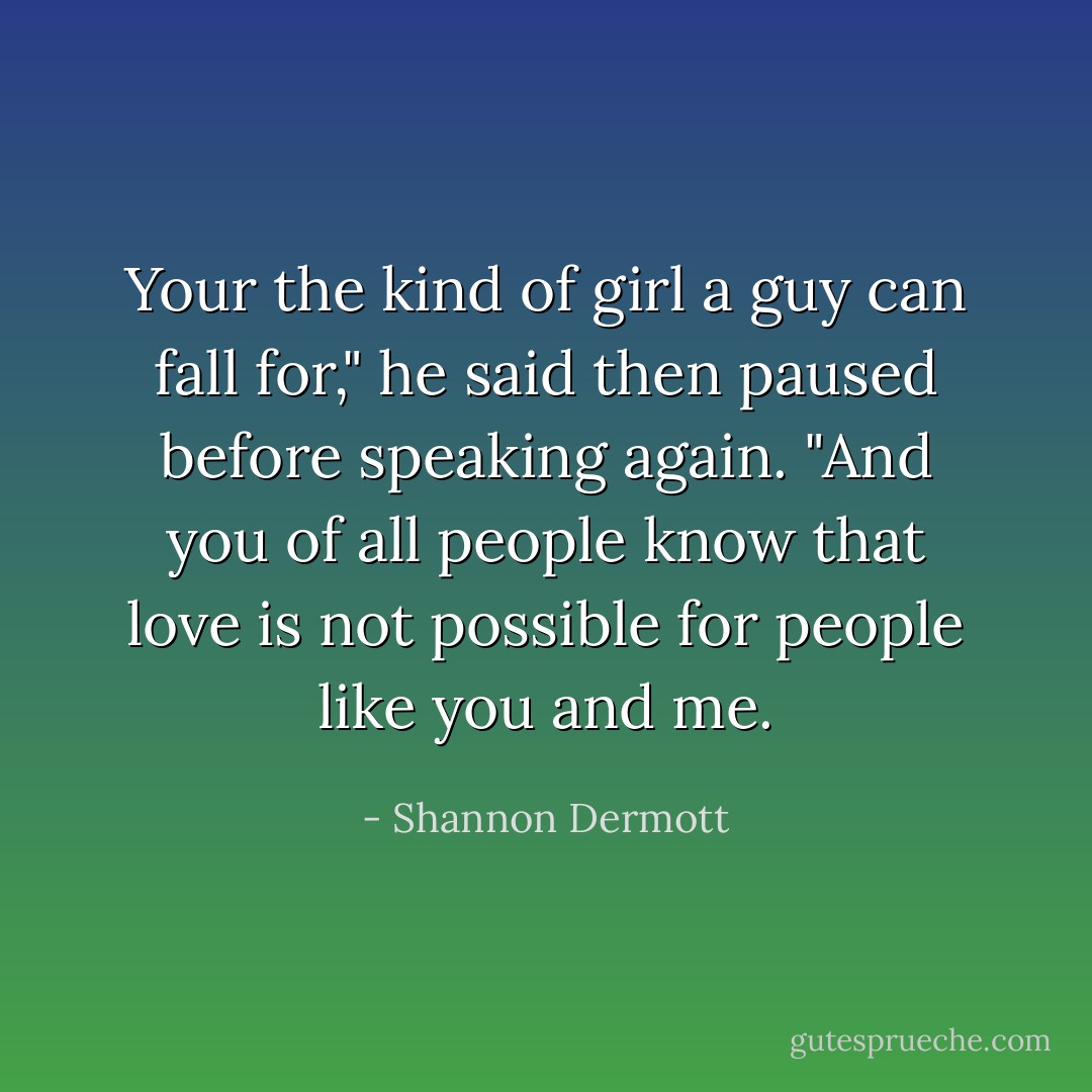 Your the kind of girl a guy can fall for," he said then paused before speaking again. "And you of all people know that love is not possible for people like you and me. - Shannon Dermott