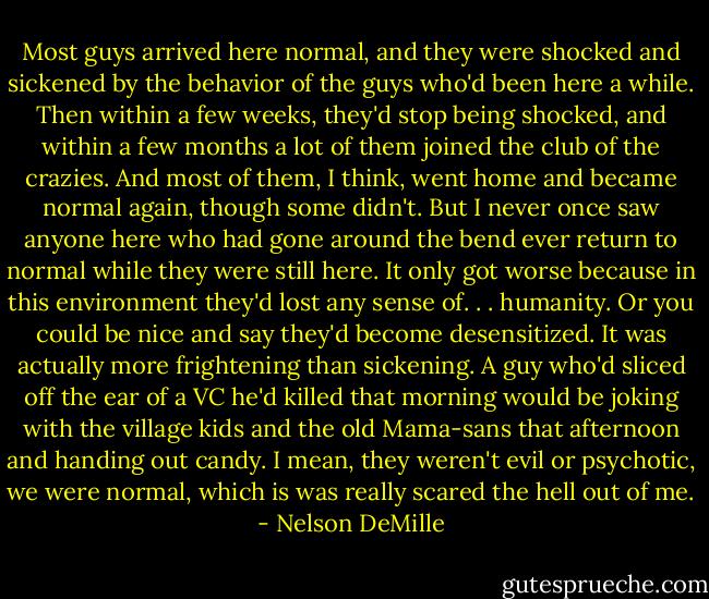 Most guys arrived here normal, and they were shocked and sickened by the behavior of the guys who'd been here a while. Then within a few weeks, they'd stop being shocked, and within a few months a lot of them joined the club of the crazies. And most of them, I think, went home and became normal again, though some didn't. But I never once saw anyone here who had gone around the bend ever return to normal while they were still here. It only got worse because in this environment they'd lost any sense of. . . humanity. Or you could be nice and say they'd become desensitized. It was actually more frightening than sickening. A guy who'd sliced off the ear of a VC he'd killed that morning would be joking with the village kids and the old Mama-sans that afternoon and handing out candy. I mean, they weren't evil or psychotic, we were normal, which is was really scared the hell out of me. - Nelson DeMille