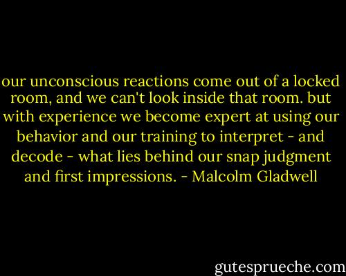 our unconscious reactions come out of a locked room, and we can't look inside that room. but with experience we become expert at using our behavior and our training to interpret - and decode - what lies behind our snap judgment and first impressions. - Malcolm Gladwell