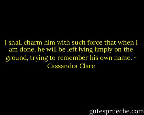 I shall charm him with such force that when I am done, he will be left lying limply on the ground, trying to remember his own name. - Cassandra Clare
