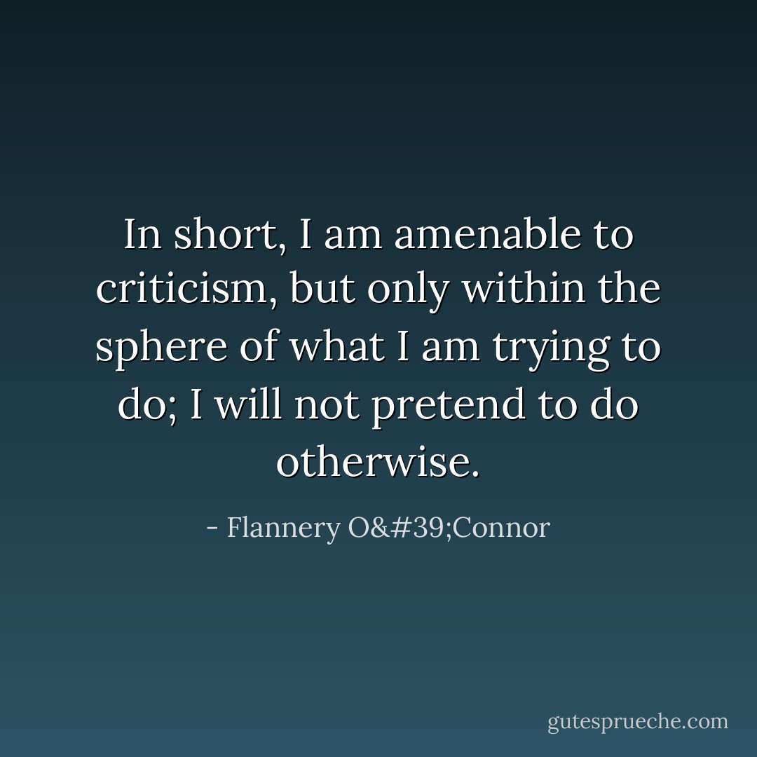 In short, I am amenable to criticism, but only within the sphere of what I am trying to do; I will not pretend to do otherwise. - Flannery O'Connor