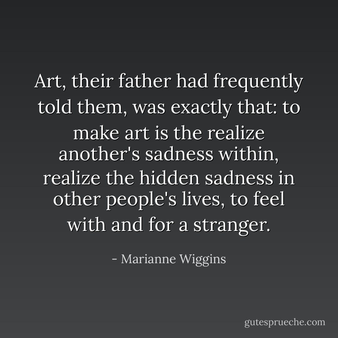 Art, their father had frequently told them, was exactly that: to make art is the realize another's sadness within, realize the hidden sadness in other people's lives, to feel with and for a stranger. - Marianne Wiggins