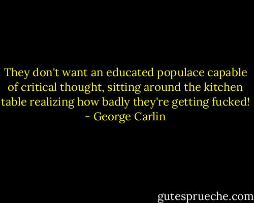 They don't want an educated populace capable of critical thought, sitting around the kitchen table realizing how badly they're getting fucked! - George Carlin