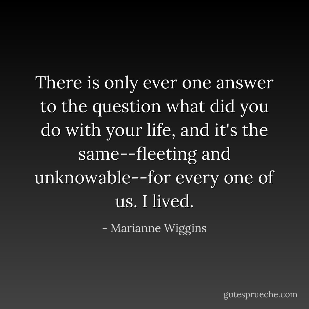 There is only ever one answer to the question what did you do with your life, and it's the same--fleeting and unknowable--for every one of us. I lived. - Marianne Wiggins