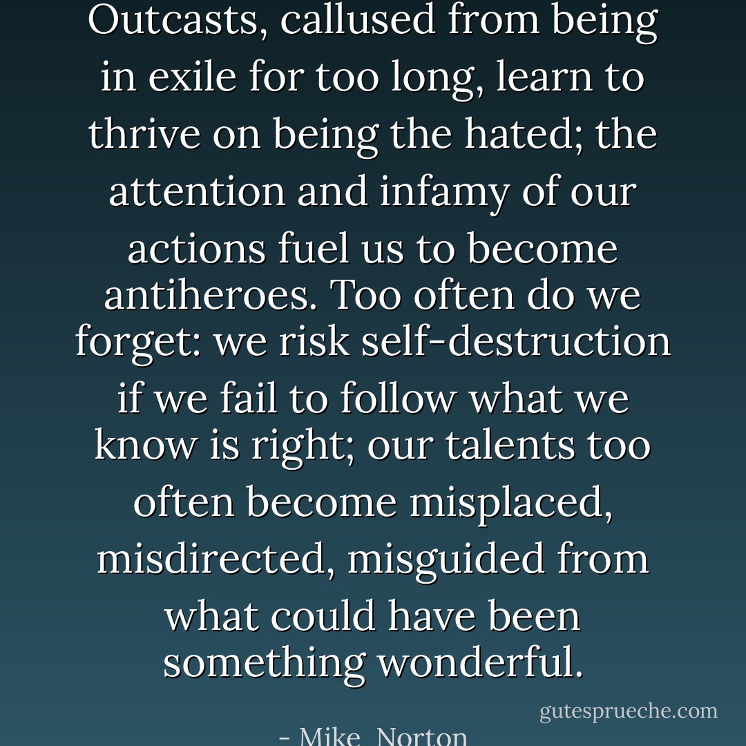 Outcasts, callused from being in exile for too long, learn to thrive on being the hated; the attention and infamy of our actions fuel us to become antiheroes. Too often do we forget: we risk self-destruction if we fail to follow what we know is right; our talents too often become misplaced, misdirected, misguided from what could have been something wonderful. - Mike  Norton