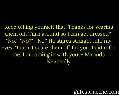 Keep telling yourself that. Thanks for scaring them off. Turn around so I can get dressed."<br /> "No."<br /> "No?"<br /> "No." He stares straight into my eyes. "I didn't scare them off for you. I did it for me. I'm coming in with you. - Miranda Kenneally