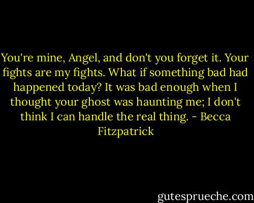 You're mine, Angel, and don't you forget it. Your fights are my fights. What if something bad had happened today? It was bad enough when I thought your ghost was haunting me; I don't think I can handle the real thing. - Becca Fitzpatrick