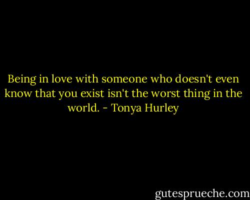 Being in love with someone who doesn't even know that you exist isn't the worst thing in the world. - Tonya Hurley