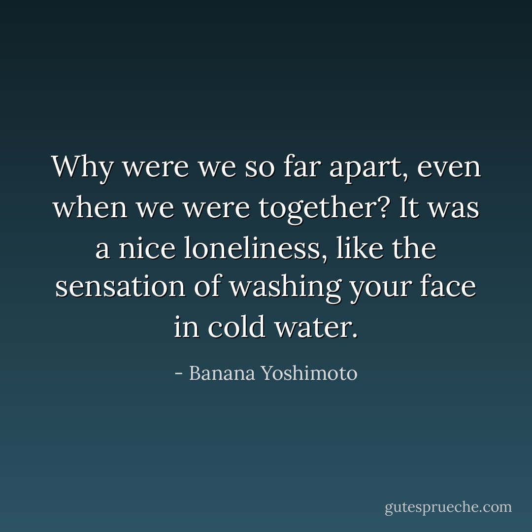 Why were we so far apart, even when we were together? It was a nice loneliness, like the sensation of washing your face in cold water. - Banana Yoshimoto