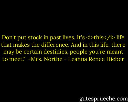 Don't put stock in past lives. It's <i>this</i> life that makes the difference. And in this life, there may be certain destinies, people you're meant to meet."<br /><br />-Mrs. Northe - Leanna Renee Hieber