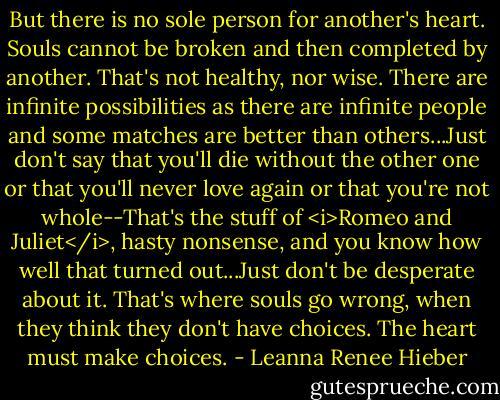 But there is no sole person for another's heart. Souls cannot be broken and then completed by another. That's not healthy, nor wise. There are infinite possibilities as there are infinite people and some matches are better than others...Just don't say that you'll die without the other one or that you'll never love again or that you're not whole--That's the stuff of <i>Romeo and Juliet</i>, hasty nonsense, and you know how well that turned out...Just don't be desperate about it. That's where souls go wrong, when they think they don't have choices. The heart must make choices. - Leanna Renee Hieber