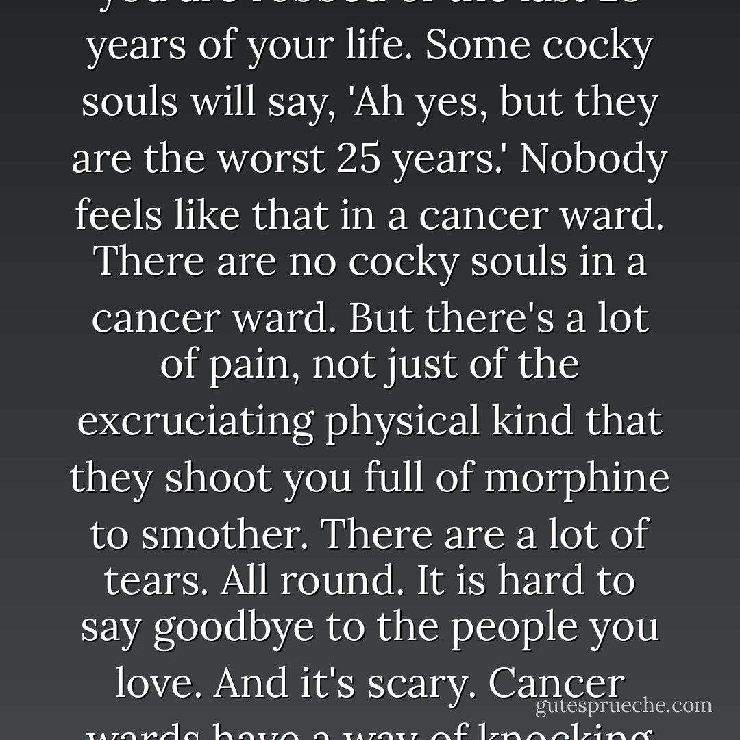 Cancer seems a high price to pay for an innocuous-looking habit. You get into smoking and you are robbed of the last 25 years of your life. Some cocky souls will say, 'Ah yes, but they are the worst 25 years.' Nobody feels like that in a cancer ward. There are no cocky souls in a cancer ward. But there's a lot of pain, not just of the excruciating physical kind that they shoot you full of morphine to smother. There are a lot of tears. All round. It is hard to say goodbye to the people you love. And it's scary. Cancer wards have a way of knocking the cockiness out of you. And for what? Another cigarette? - Tony Parsons
