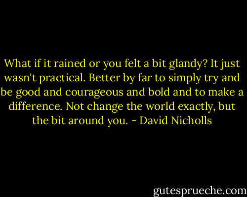 What if it rained or you felt a bit glandy? It just wasn't practical. Better by far to simply try and be good and courageous and bold and to make a difference. Not change the world exactly, but the bit around you. - David Nicholls