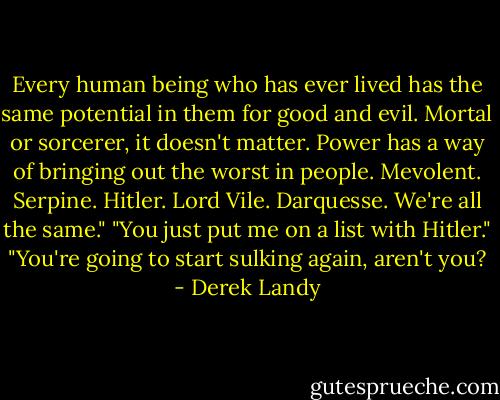 Every human being who has ever lived has the same potential in them for good and evil. Mortal or sorcerer, it doesn't matter. Power has a way of bringing out the worst in people. Mevolent. Serpine. Hitler. Lord Vile. Darquesse. We're all the same."<br />"You just put me on a list with Hitler."<br />"You're going to start sulking again, aren't you? - Derek Landy