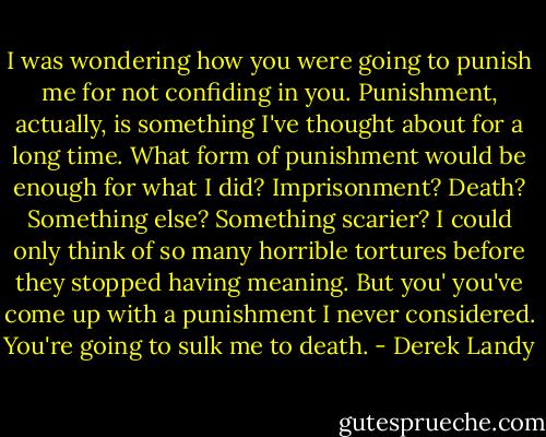 I was wondering how you were going to punish me for not confiding in you. Punishment, actually, is something I've thought about for a long time. What form of punishment would be enough for what I did? Imprisonment? Death? Something else? Something scarier? I could only think of so many horrible tortures before they stopped having meaning. But you' you've come up with a punishment I never considered. You're going to sulk me to death. - Derek Landy
