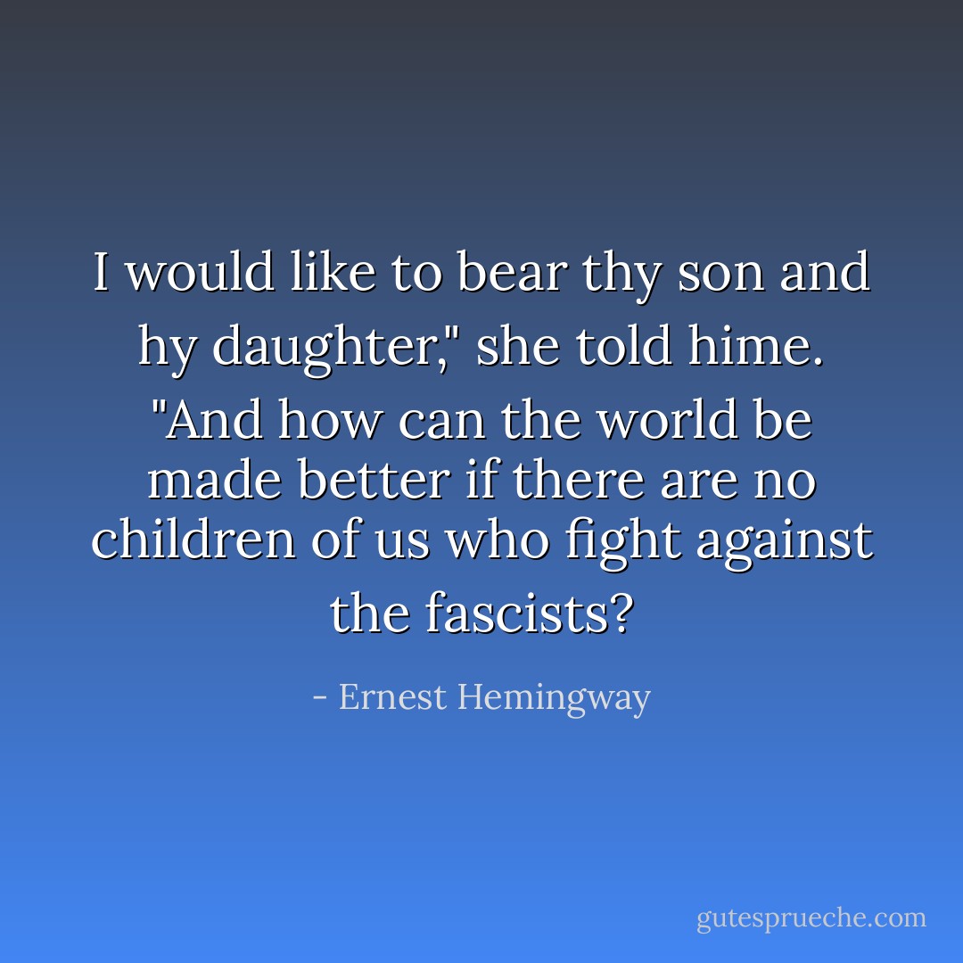 I would like to bear thy son and hy daughter," she told hime. "And how can the world be made better if there are no children of us who fight against the fascists? - Ernest Hemingway