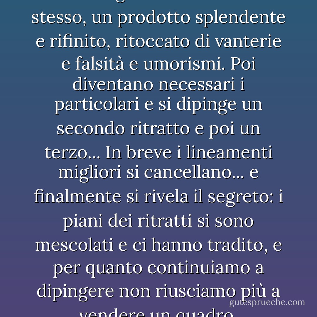 L'intimità si crea così. Prima si dà il miglior ritratto di se stesso, un prodotto splendente e rifinito, ritoccato di vanterie e falsità e umorismi. Poi diventano necessari i particolari e si dipinge un secondo ritratto e poi un terzo... In breve i lineamenti migliori si cancellano... e finalmente si rivela il segreto: i piani dei ritratti si sono mescolati e ci hanno tradito, e per quanto continuiamo a dipingere non riusciamo più a vendere un quadro. - F. Scott Fitzgerald