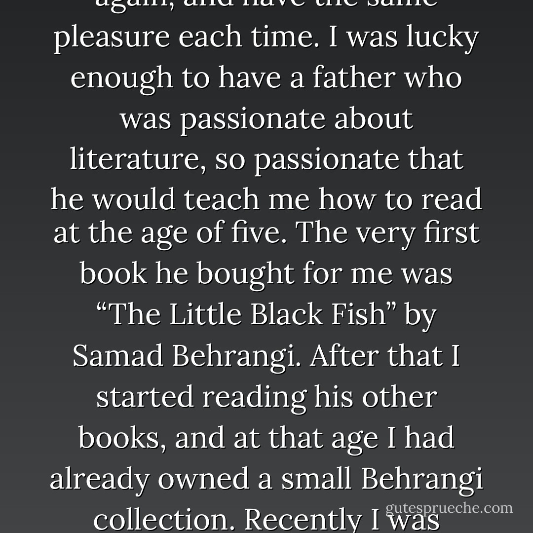 I read a book one day and my whole life was changed” starts Orhan Pamuk to his famous and brilliantly written book: The New Life. Some books just strike you with the very first sentence, and generally those are the ones that leave a mark in your memory and soul, the ones that make you read, come back many years later and read again, and have the same pleasure each time. I was lucky enough to have a father who was passionate about literature, so passionate that he would teach me how to read at the age of five. The very first book he bought for me was “The Little Black Fish” by Samad Behrangi. After that I started reading his other books, and at that age I had already owned a small Behrangi collection. Recently I was talking with a Persian friend about how Behrangi and his books changed my life. A girl, from another country, from kilometeters away, around the same time was also reading Behrangi’s books, and creating her own imaginary worlds with his rich and deep characters, and intense stories. - Samad Behrangi