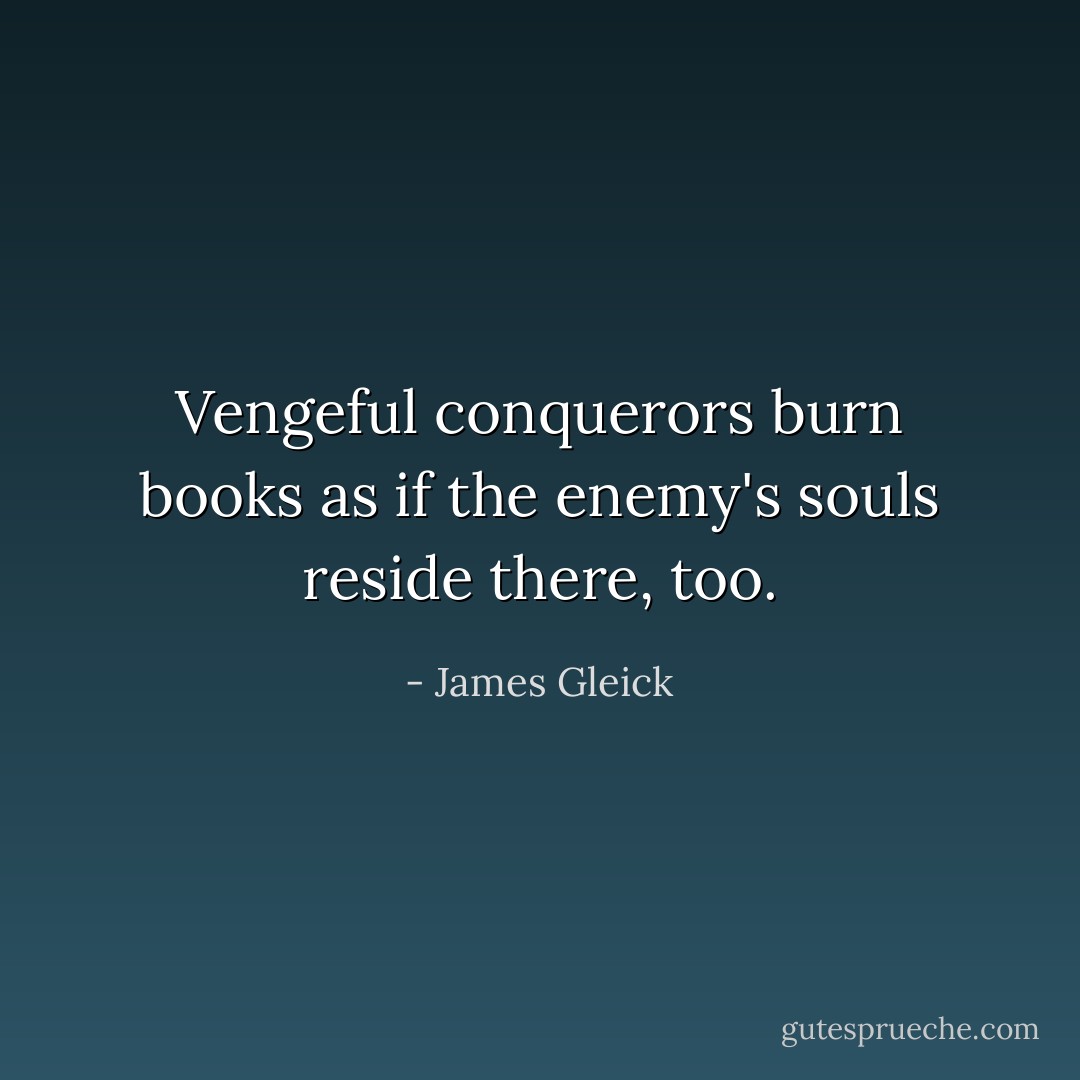 Vengeful conquerors burn books as if the enemy's souls reside there, too. - James Gleick