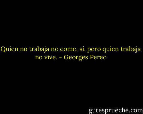 Quien no trabaja no come, sí, pero quien trabaja no vive. - Georges Perec