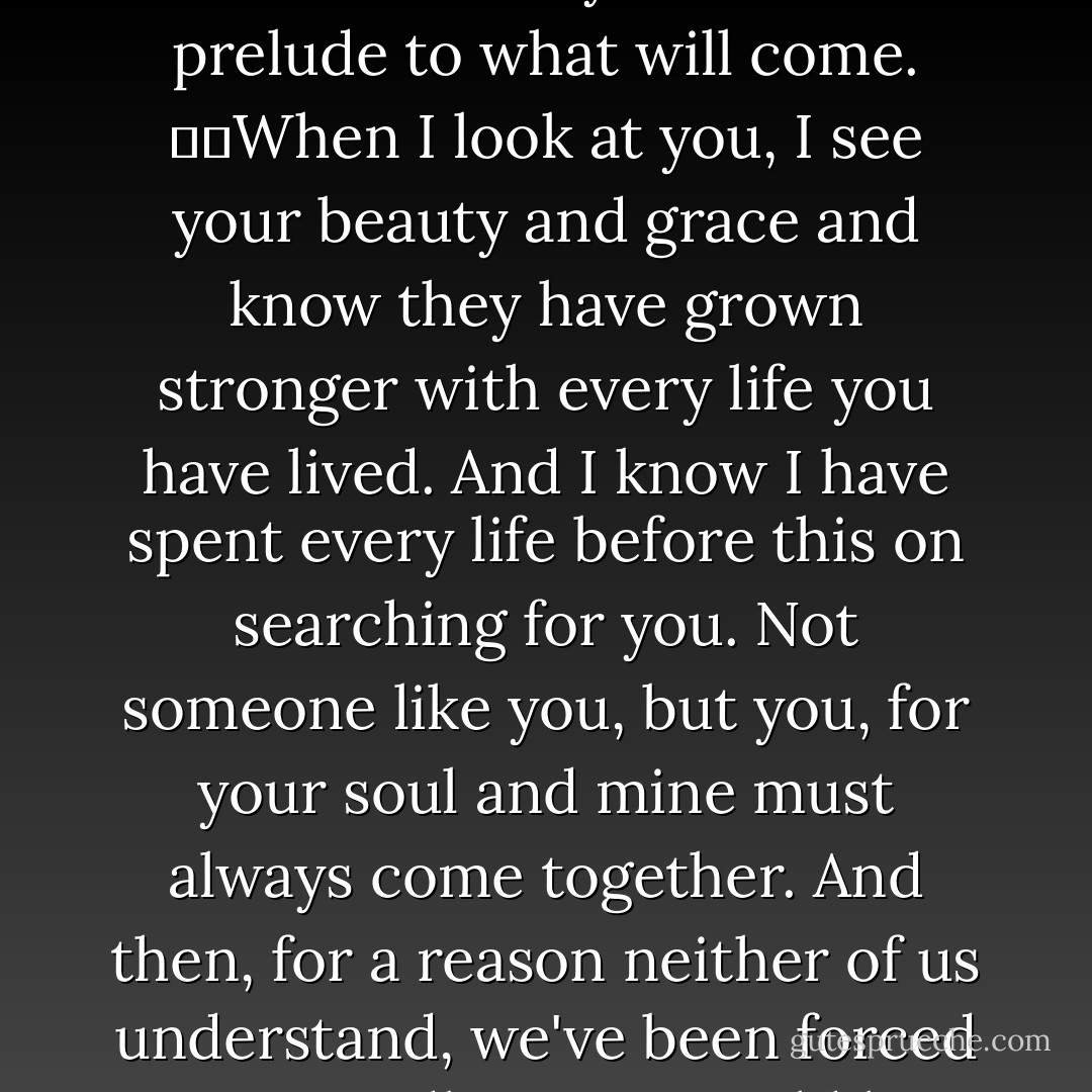 The reason it hurts so much to separate is because our souls are connected. Maybe they always have been and always will be. Maybe we've lived a thousand lives before this one and in each of them we've found each other. And maybe each time, we've been forced apart for the same reasons. That means that this goodbye is both a goodbye for the past ten thousand years and a prelude to what will come.   When I look at you, I see your beauty and grace and know they have grown stronger with every life you have lived. And I know I have spent every life before this on searching for you. Not someone like you, but you, for your soul and mine must always come together. And then, for a reason neither of us understand, we've been forced to say goodbye.   I would love to tell you that everything will work out for us, and I promise to do all I can to make sure it does. But if we never meet again and this is truly goodbye, I know we will see each other again, and maybe the stars will have changed, and we will not only love each other in that time, but for all the times we've had before. - Nicholas Sparks