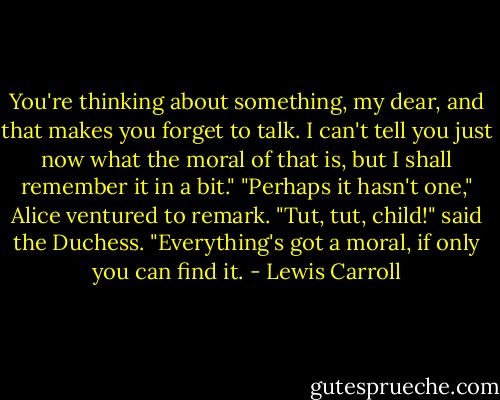 You're thinking about something, my dear, and that makes you forget to talk. I can't tell you just now what the moral of that is, but I shall remember it in a bit."<br />"Perhaps it hasn't one," Alice ventured to remark.<br />"Tut, tut, child!" said the Duchess. "Everything's got a moral, if only you can find it. - Lewis Carroll