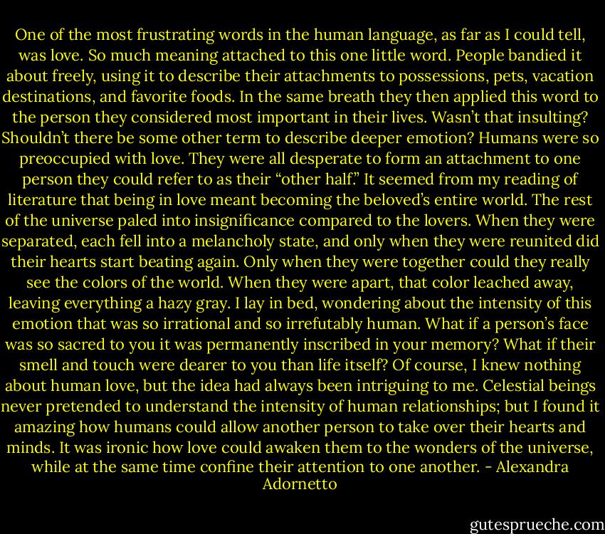 One of the most frustrating words in the human language, as far as I could tell, was love. So much meaning attached to this one little word. People bandied it about freely, using it to describe their attachments to possessions, pets, vacation destinations, and favorite foods. In the same breath they then applied this word to the person they considered most important in their lives. Wasn’t that insulting? Shouldn’t there be some other term to describe deeper emotion? Humans were so preoccupied with love. They were all desperate to form an attachment to one person they could refer to as their “other half.” It seemed from my reading of literature that being in love meant becoming the beloved’s entire world. The rest of the universe paled into insignificance compared to the lovers. When they were separated, each fell into a melancholy state, and only when they were reunited did their hearts start beating again. Only when they were together could they really see the colors of the world. When they were apart, that color leached away, leaving everything a hazy gray. I lay in bed, wondering about the intensity of this emotion that was so irrational and so irrefutably human. What if a person’s face was so sacred to you it was permanently inscribed in your memory? What if their smell and touch were dearer to you than life itself? Of course, I knew nothing about human love, but the idea had always been intriguing to me. Celestial beings never pretended to understand the intensity of human relationships; but I found it amazing how humans could allow another person to take over their hearts and minds. It was ironic how love could awaken them to the wonders of the universe, while at the same time confine their attention to one another. - Alexandra Adornetto