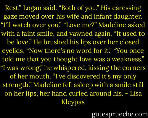 Rest,” Logan said. “Both of you.” His caressing gaze moved over his wife and infant daughter.<br />“I'll watch over you.”<br />“Love me?” Madeline asked with a faint smile, and yawned again.<br />“It used to be love.” He brushed his lips over her closed eyelids. “Now there's no word for it.”<br />“You once told me that you thought love was a weakness.”<br />“I was wrong,” he whispered, kissing the corners of her mouth. “I've discovered it's my only<br />strength.”<br />Madeline fell asleep with a smile still on her lips, her hand curled around his. - Lisa Kleypas