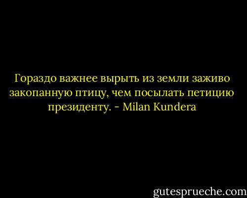 Гораздо важнее вырыть из земли заживо закопанную птицу, чем посылать петицию президенту. - Milan Kundera