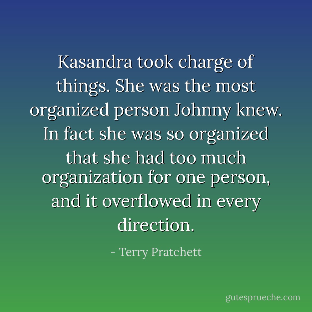 Kasandra took charge of things. She was the most organized person Johnny knew. In fact she was so organized that she had too much organization for one person, and it overflowed in every direction. - Terry Pratchett