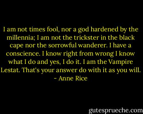 I am not times fool, nor a god hardened by the millennia; I am not the trickster in the black cape nor the sorrowful wanderer. I have a conscience. I know right from wrong I know what I do and yes, I do it. I am the Vampire Lestat. That's your answer do with it as you will. - Anne Rice