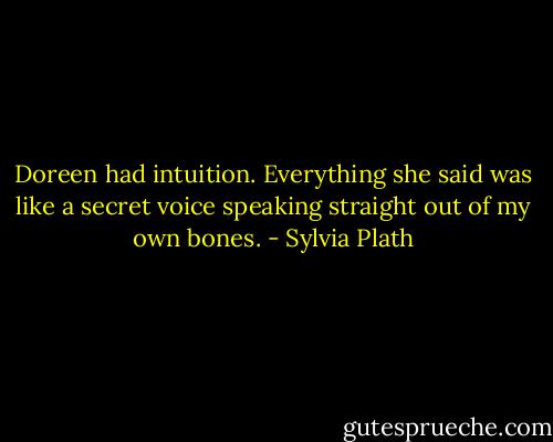 Doreen had intuition. Everything she said was like a secret voice speaking straight out of my own bones. - Sylvia Plath