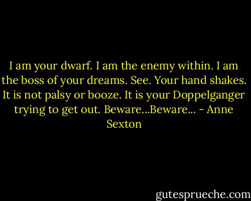 I am your dwarf.<br />I am the enemy within.<br />I am the boss of your dreams.<br />See. Your hand shakes.<br />It is not palsy or booze.<br />It is your Doppelganger<br />trying to get out.<br />Beware...Beware... - Anne Sexton