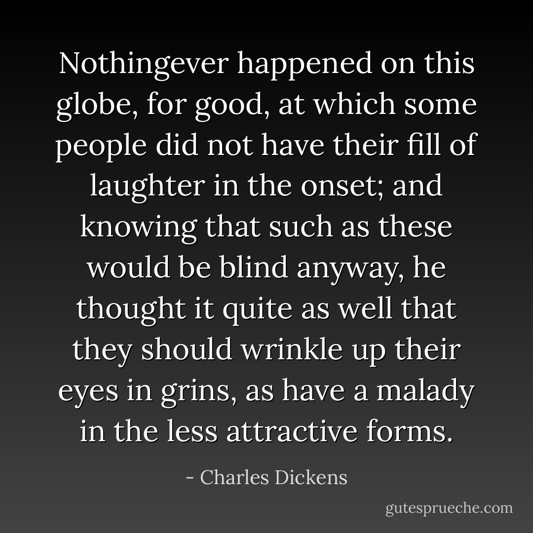 Nothingever happened on this globe, for good, at which some people did not have their fill of laughter in the onset; and knowing that such as these would be blind anyway, he thought it quite as well that they should wrinkle up their eyes in grins, as have a malady in the less attractive forms. - Charles Dickens